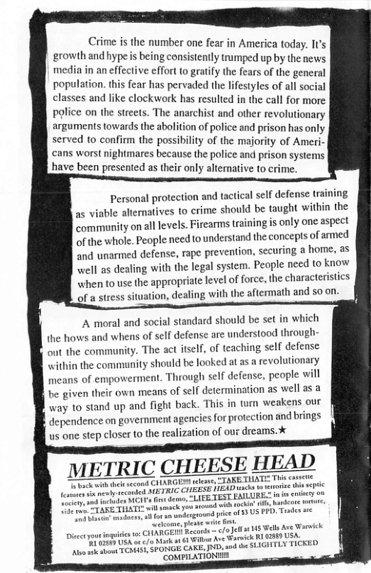 Crime s the number one fear in America today. It’s growth and hype s being consistently trumped up by the news media in an effective effort (o gratify the fears of the gencral population. this fear has pervaded the lifestyles of all social classes and like clockwork has resulted in the call for more police on the streets. The anarchist and other revolutionary arguments towards the abolition of police and prison has onl served to confirm the possibility of the majority of Ameri. cans worst nightmares because the police and prison systems have been presented as their only altemative to crime, Personal protection and tactical self defense training as viable aliernatives to crime should be taught within the community on all levels. Firearms training is only one aspect of the whole. People need tounderstand the concepts of armed and unarmed defense, rape prevention, securing a home, as well as dealing with the legal system. People need to know when to use the appropriate level of force, the characteristics of a stress situation, dealing with the aftermath and 5o on. A moral and social standard should be set in which {he hows and whens of self defense are understood through- out the community. The act itself, of teaching self defense within the community should be looked at as a revolutionary means of empowerment. Through self defense, people will be given their own means of self determination as well as a way to stand up and fight back. This in torn weakens our dependence on government agencies or protection and brings us one step closer to the realization of our dreams. METRIC CHEESE HEAD | TARGER slease, TTARETHATL This cassce e enied METRIC CHEESE HEAD iads (o ctoize s e ¢ e etydes MCIT’s Gt deon, “LIEE TEST EAILURE n s <o 20 2w sockin’ i e PD), Trades are e adincrs, for n wnderground price of 83 US welcome, pleabe it st CHARGEN Records - c/oJe s back with theie second {10145 Wells Ave Warwick Wil Ave Warick RI 02660 USA. 2 PONGE CAKE, JND, and the SLIGHTLY "COMPILATIONI Diectyoutin ’R 02480 USA ot /o Mark at s sk sbout TCMAS,